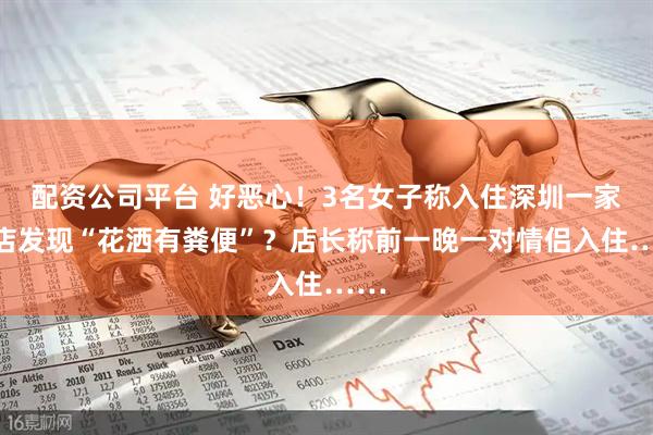 配资公司平台 好恶心！3名女子称入住深圳一家酒店发现“花洒有粪便”？店长称前一晚一对情侣入住……