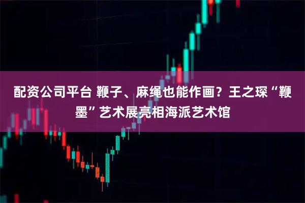 配资公司平台 鞭子、麻绳也能作画？王之琛“鞭墨”艺术展亮相海派艺术馆