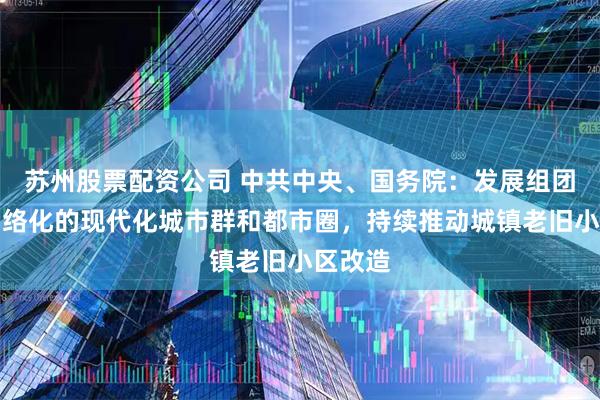 苏州股票配资公司 中共中央、国务院：发展组团式、网络化的现代化城市群和都市圈，持续推动城镇老旧小区改造