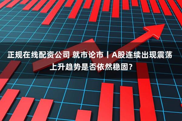 正规在线配资公司 就市论市丨A股连续出现震荡 上升趋势是否依然稳固？