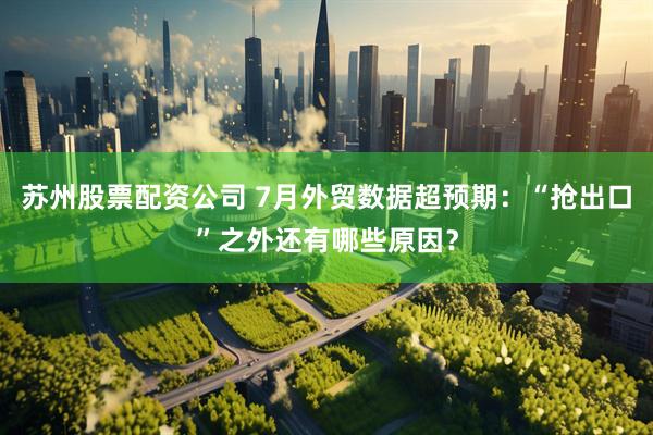 苏州股票配资公司 7月外贸数据超预期：“抢出口”之外还有哪些原因？