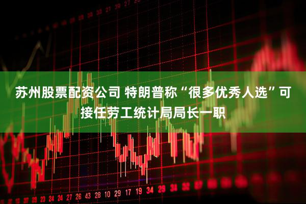 苏州股票配资公司 特朗普称“很多优秀人选”可接任劳工统计局局长一职
