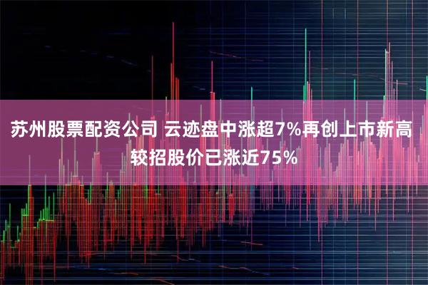 苏州股票配资公司 云迹盘中涨超7%再创上市新高 较招股价已涨近75%