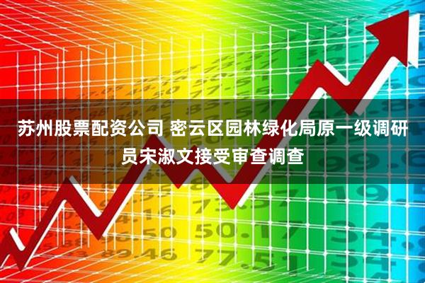 苏州股票配资公司 密云区园林绿化局原一级调研员宋淑文接受审查调查