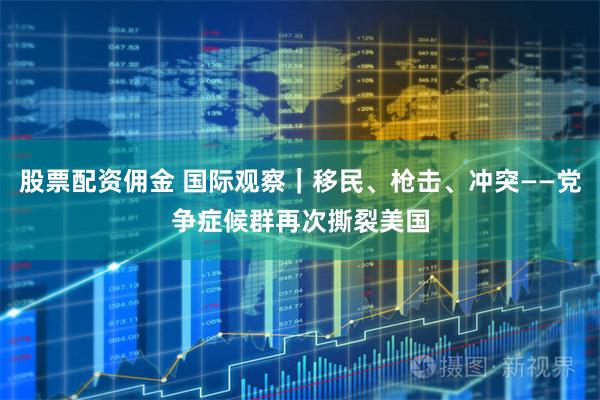 股票配资佣金 国际观察｜移民、枪击、冲突——党争症候群再次撕裂美国