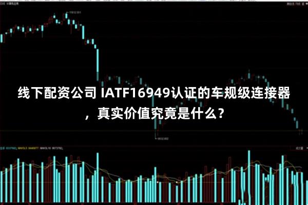 线下配资公司 IATF16949认证的车规级连接器，真实价值究竟是什么？