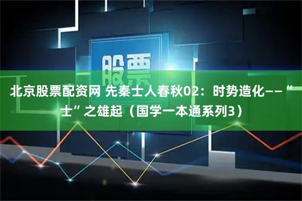北京股票配资网 先秦士人春秋02:时势造化——“士”之雄起(国学一本通系列3)