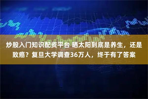炒股入门知识配资平台 晒太阳到底是养生，还是致癌？复旦大学调查36万人，终于有了答案