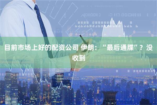 目前市场上好的配资公司 伊朗：“最后通牒”？没收到