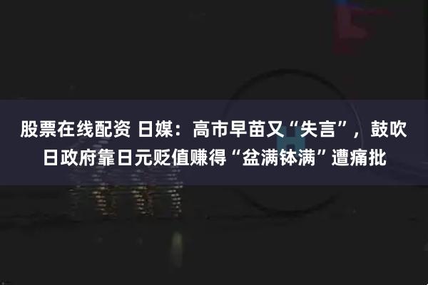 股票在线配资 日媒：高市早苗又“失言”，鼓吹日政府靠日元贬值赚得“盆满钵满”遭痛批