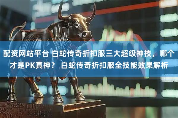 配资网站平台 白蛇传奇折扣服三大超级神技，哪个才是PK真神？ 白蛇传奇折扣服全技能效果解析