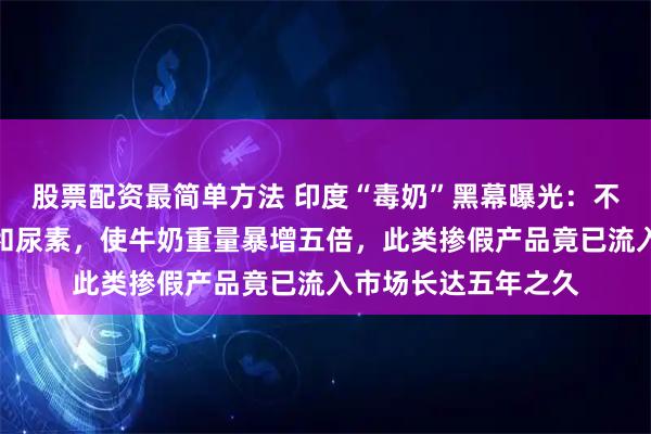 股票配资最简单方法 印度“毒奶”黑幕曝光：不法商家添加洗衣粉和尿素，使牛奶重量暴增五倍，此类掺假产品竟已流入市场长达五年之久