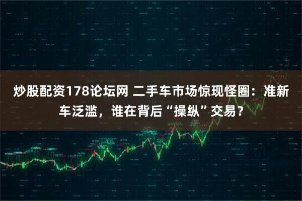 炒股配资178论坛网 二手车市场惊现怪圈：准新车泛滥，谁在背后“操纵”交易？