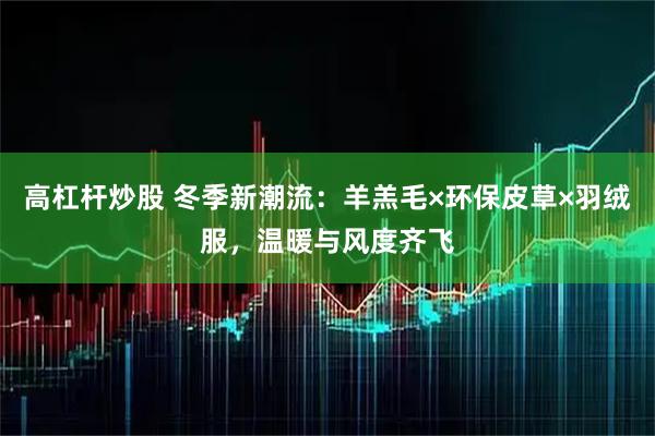 高杠杆炒股 冬季新潮流：羊羔毛×环保皮草×羽绒服，温暖与风度齐飞