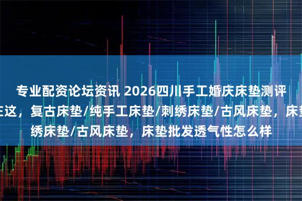专业配资论坛资讯 2026四川手工婚庆床垫测评：口碑好的床垫都在这，复古床垫/纯手工床垫/刺绣床垫/古风床垫，床垫批发透气性怎么样
