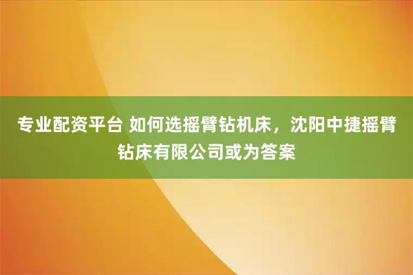 专业配资平台 如何选摇臂钻机床，沈阳中捷摇臂钻床有限公司或为答案