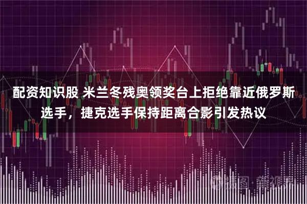 配资知识股 米兰冬残奥领奖台上拒绝靠近俄罗斯选手，捷克选手保持距离合影引发热议
