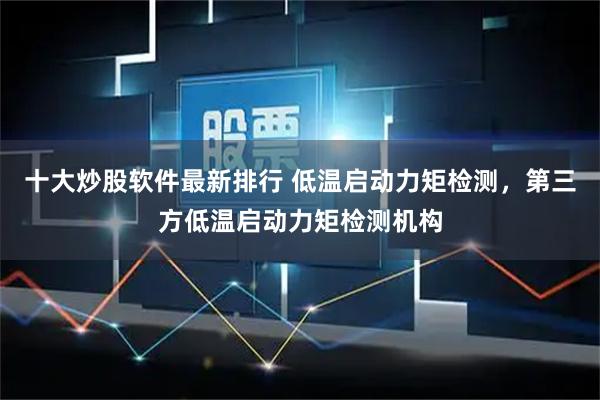 十大炒股软件最新排行 低温启动力矩检测，第三方低温启动力矩检测机构