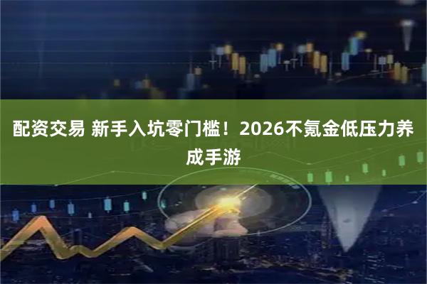 配资交易 新手入坑零门槛！2026不氪金低压力养成手游