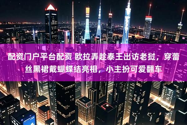 配资门户平台配资 欧拉弄趁泰王出访老挝,穿蕾丝黑裙戴蝴蝶结亮相,小主扮可爱翻车