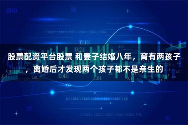股票配资平台股票 和妻子结婚八年,育有两孩子,离婚后才发现两个孩子都不是亲生的