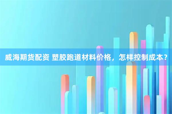威海期货配资 塑胶跑道材料价格，怎样控制成本？