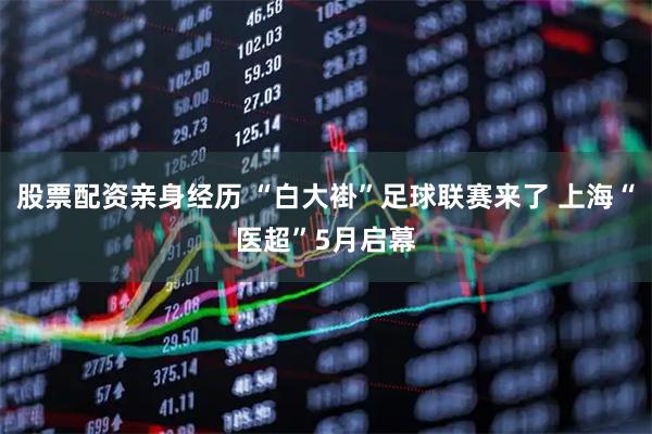 股票配资亲身经历 “白大褂”足球联赛来了 上海“医超”5月启幕