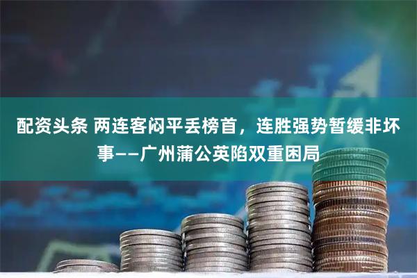 配资头条 两连客闷平丢榜首，连胜强势暂缓非坏事——广州蒲公英陷双重困局