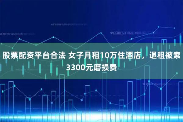 股票配资平台合法 女子月租10万住酒店，退租被索3300元磨损费