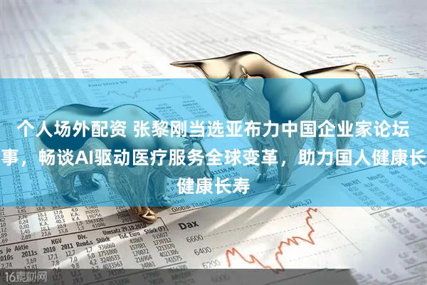 个人场外配资 张黎刚当选亚布力中国企业家论坛理事，畅谈AI驱动医疗服务全球变革，助力国人健康长寿
